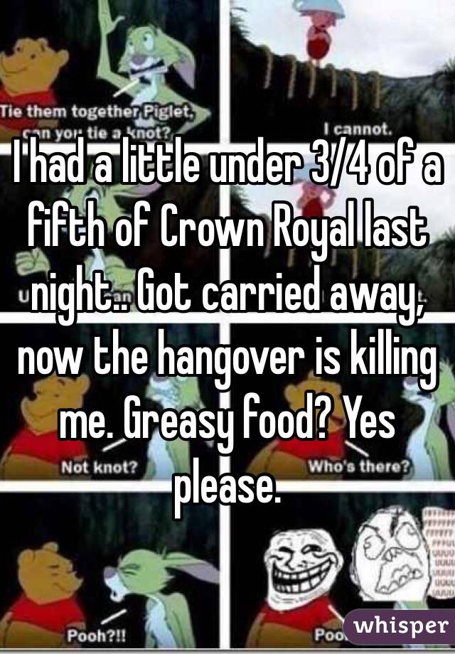 I had a little under 3/4 of a fifth of Crown Royal last night.. Got carried away, now the hangover is killing me. Greasy food? Yes please.