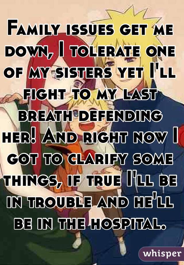 Family issues get me down, I tolerate one of my sisters yet I'll fight to my last breath defending her! And right now I got to clarify some things, if true I'll be in trouble and he'll be in the hospital. 