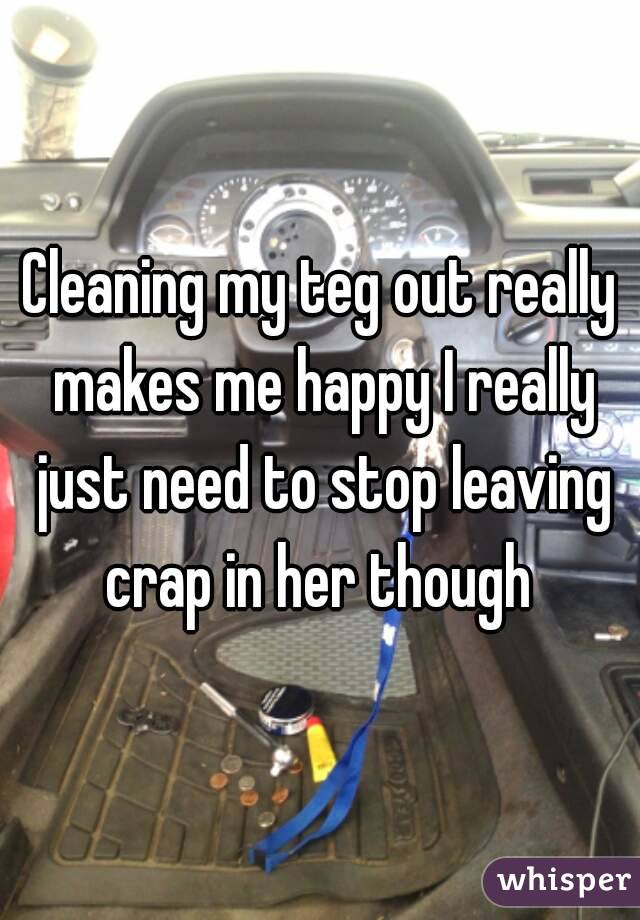 Cleaning my teg out really makes me happy I really just need to stop leaving crap in her though 