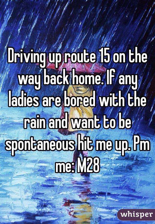 Driving up route 15 on the way back home. If any ladies are bored with the rain and want to be spontaneous hit me up. Pm me: M28