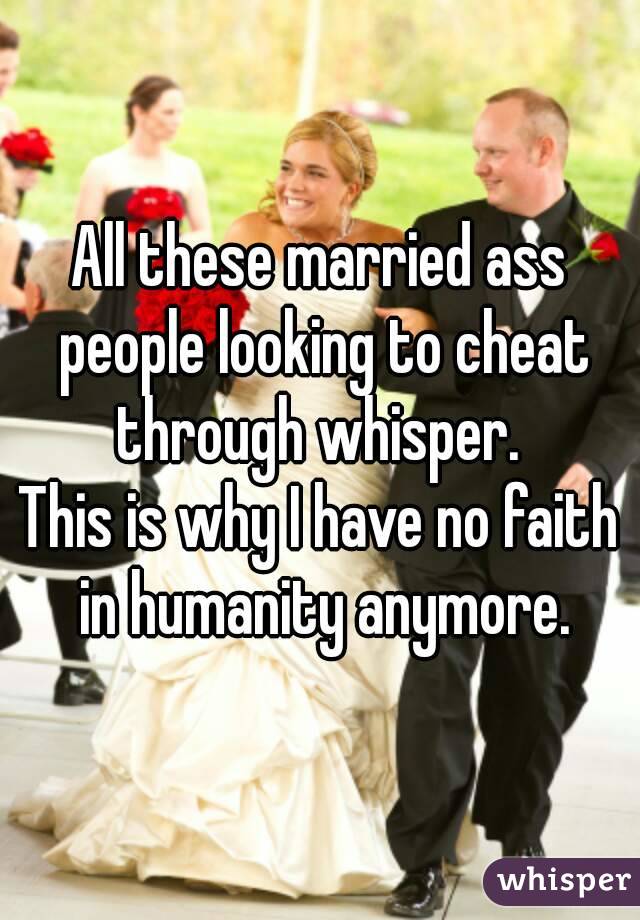 All these married ass people looking to cheat through whisper. 
This is why I have no faith in humanity anymore.