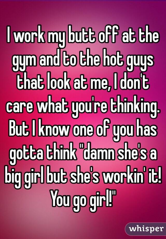 I work my butt off at the gym and to the hot guys that look at me, I don't care what you're thinking. But I know one of you has gotta think "damn she's a big girl but she's workin' it! You go girl!" 