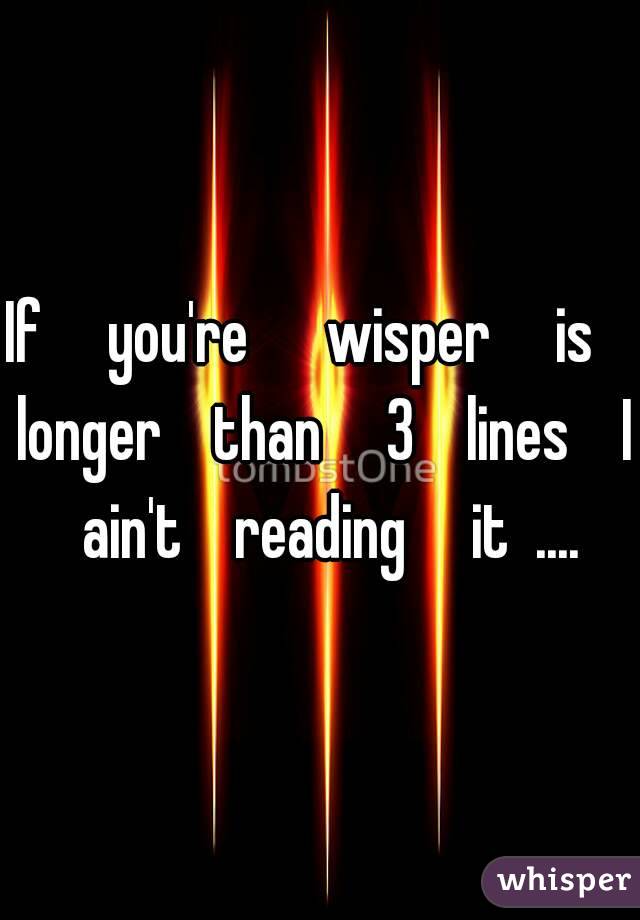 If     you're      wisper     is    longer    than     3    lines    I   ain't    reading     it  .... 