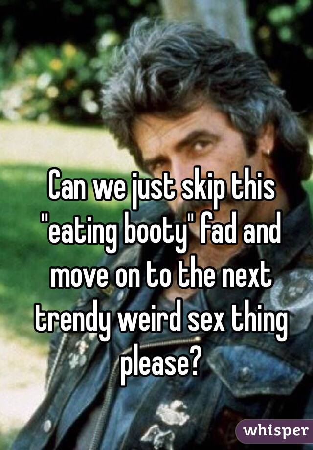 Can we just skip this "eating booty" fad and move on to the next trendy weird sex thing please?