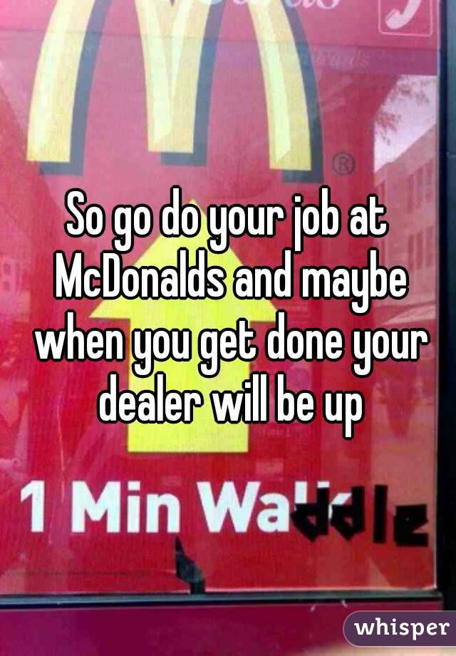 So go do your job at McDonalds and maybe when you get done your dealer will be up