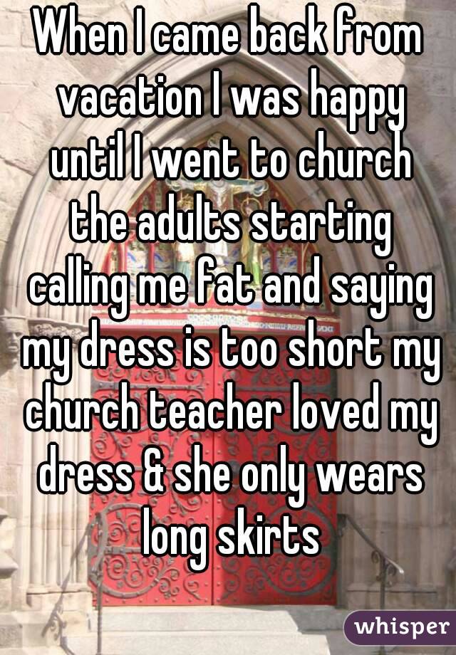 When I came back from vacation I was happy until I went to church the adults starting calling me fat and saying my dress is too short my church teacher loved my dress & she only wears long skirts