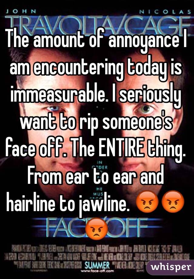 The amount of annoyance I am encountering today is immeasurable. I seriously want to rip someone's face off. The ENTIRE thing. From ear to ear and hairline to jawline. 😡😡😡