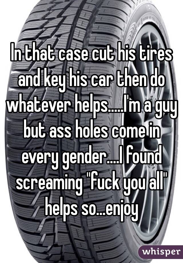 In that case cut his tires and key his car then do whatever helps.....I'm a guy but ass holes come in every gender....I found screaming "fuck you all" helps so...enjoy 