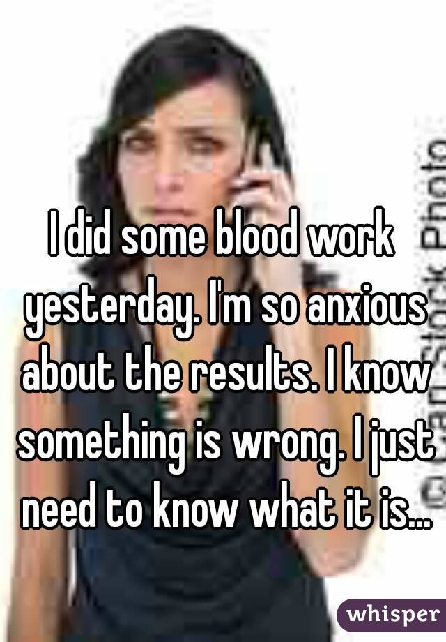 I did some blood work yesterday. I'm so anxious about the results. I know something is wrong. I just need to know what it is...
