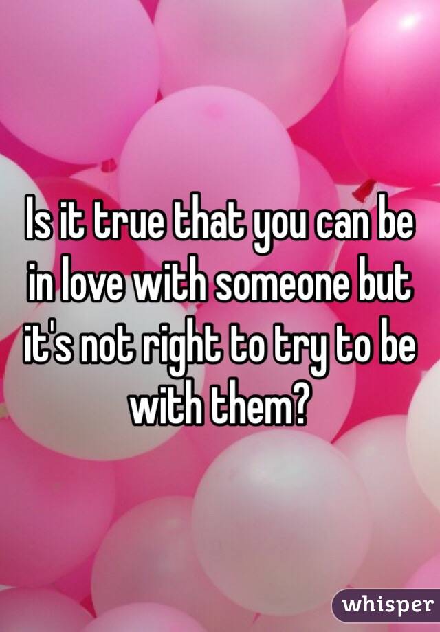 Is it true that you can be in love with someone but it's not right to try to be with them?