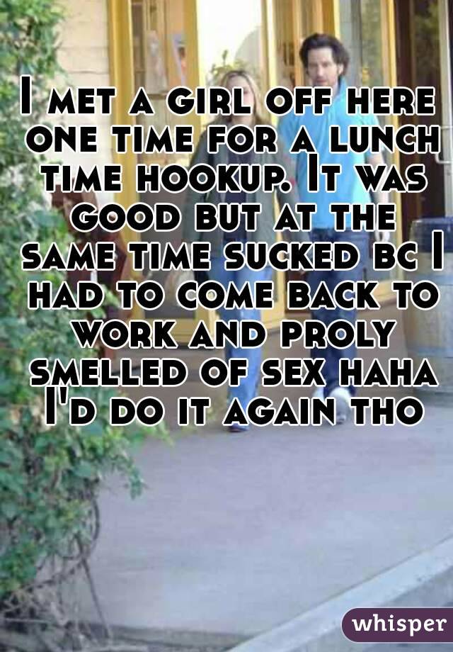 I met a girl off here one time for a lunch time hookup. It was good but at the same time sucked bc I had to come back to work and proly smelled of sex haha I'd do it again tho