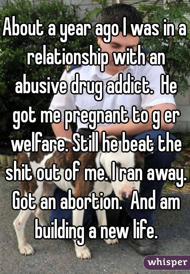 About a year ago I was in a relationship with an abusive drug addict.  He got me pregnant to g er welfare. Still he beat the shit out of me. I ran away. Got an abortion.  And am building a new life.
