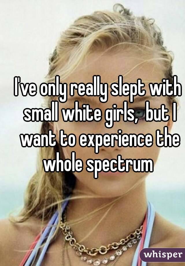 I've only really slept with small white girls,  but I want to experience the whole spectrum 