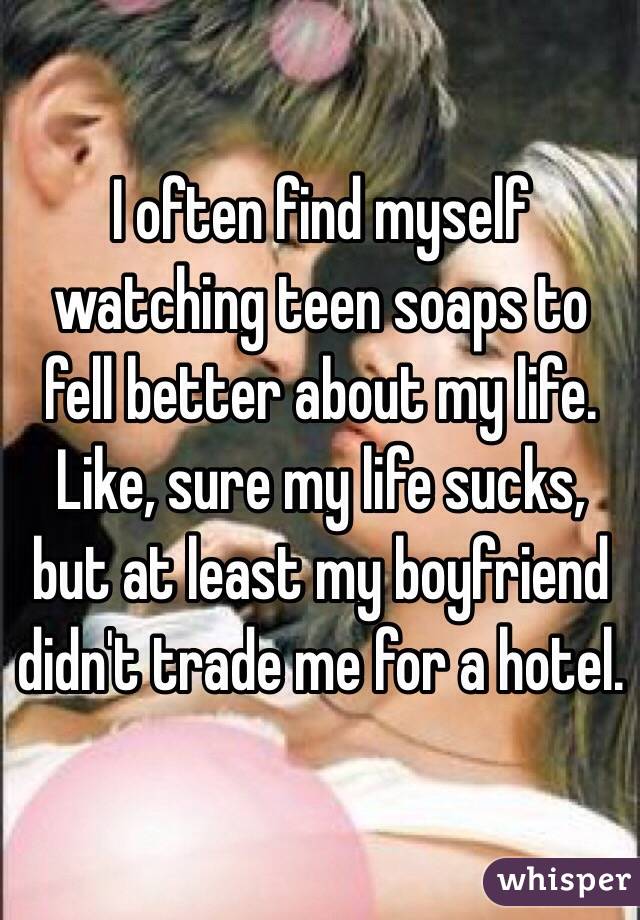 I often find myself watching teen soaps to fell better about my life. Like, sure my life sucks, but at least my boyfriend didn't trade me for a hotel.