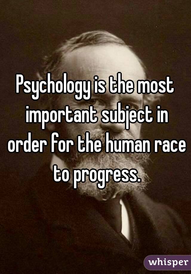 Psychology is the most important subject in order for the human race to progress.