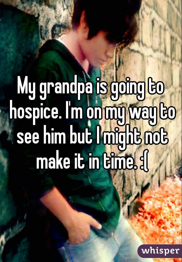 My grandpa is going to hospice. I'm on my way to see him but I might not make it in time. :(