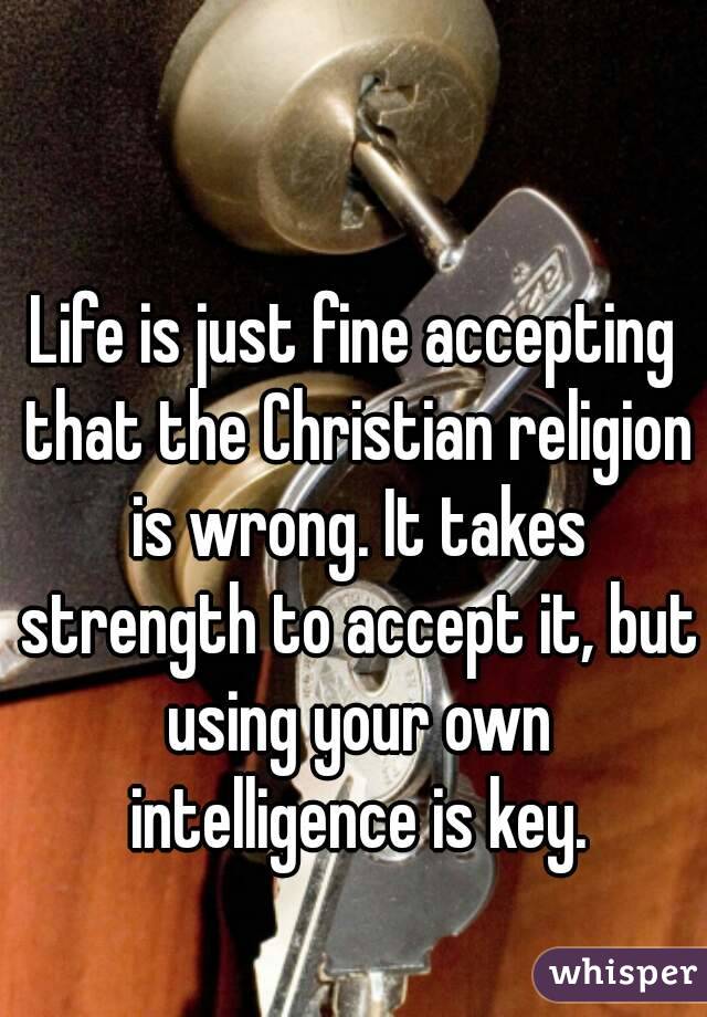 Life is just fine accepting that the Christian religion is wrong. It takes strength to accept it, but using your own intelligence is key.