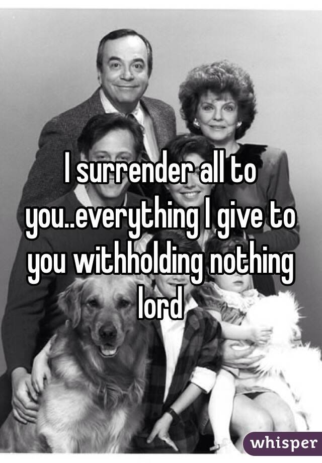 I surrender all to you..everything I give to you withholding nothing lord 