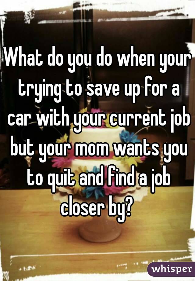 What do you do when your trying to save up for a car with your current job but your mom wants you to quit and find a job closer by? 