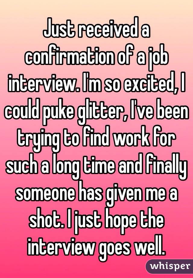 Just received a confirmation of a job interview. I'm so excited, I could puke glitter, I've been trying to find work for such a long time and finally someone has given me a shot. I just hope the interview goes well. 