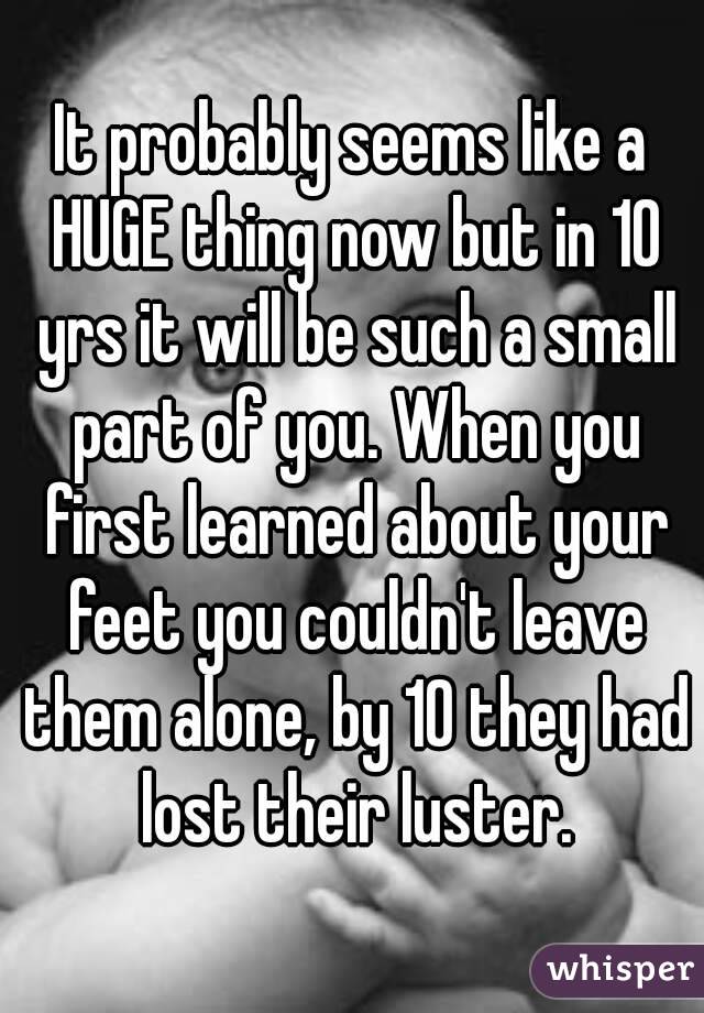 It probably seems like a HUGE thing now but in 10 yrs it will be such a small part of you. When you first learned about your feet you couldn't leave them alone, by 10 they had lost their luster.