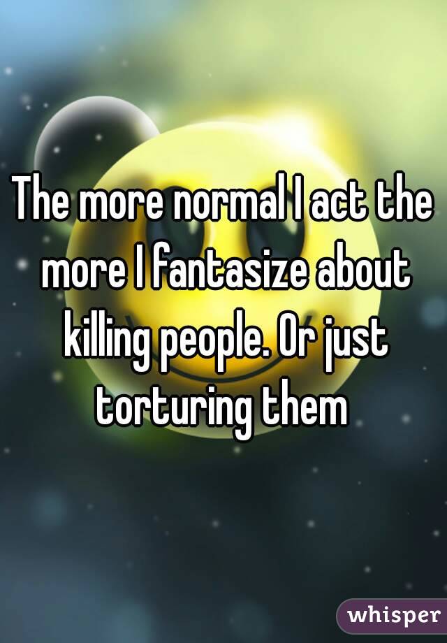 The more normal I act the more I fantasize about killing people. Or just torturing them 