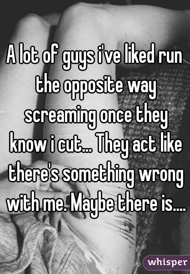 A lot of guys i've liked run the opposite way screaming once they know i cut... They act like there's something wrong with me. Maybe there is....