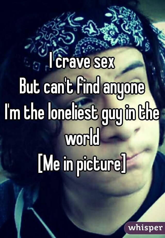 I crave sex
But can't find anyone
I'm the loneliest guy in the world 
[Me in picture]