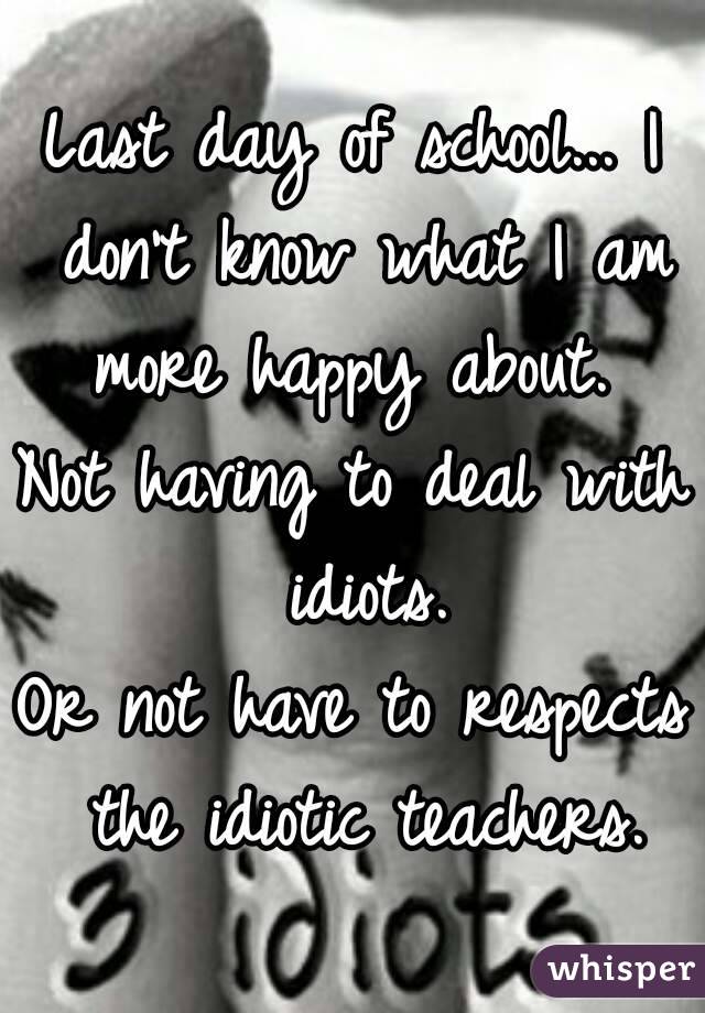 Last day of school... I don't know what I am more happy about. 
Not having to deal with idiots.
Or not have to respects the idiotic teachers.
