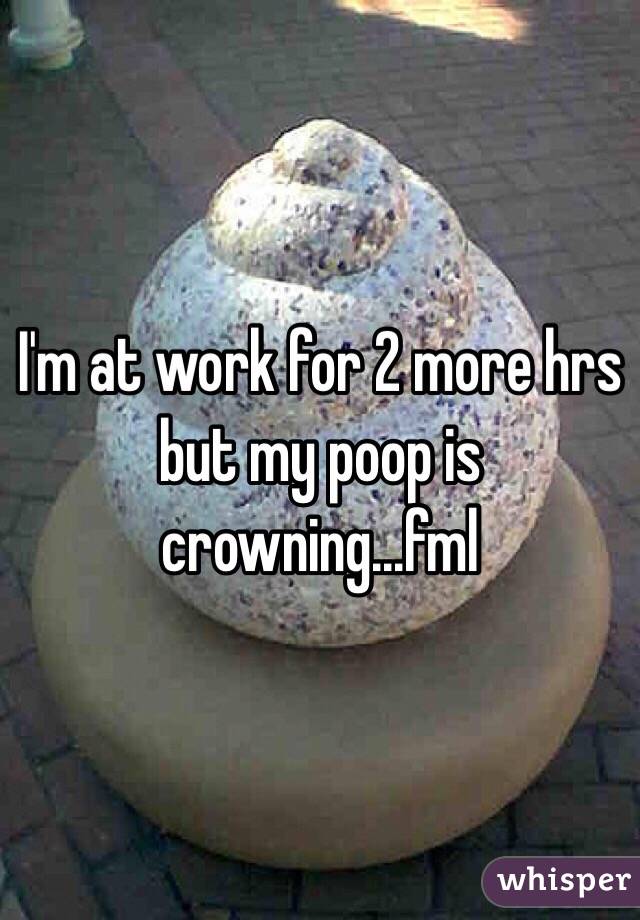 I'm at work for 2 more hrs but my poop is crowning...fml 