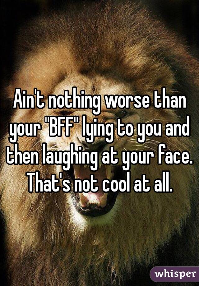 Ain't nothing worse than your "BFF" lying to you and then laughing at your face. That's not cool at all.