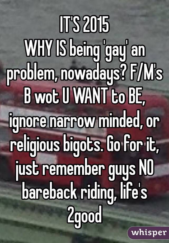 IT'S 2015
WHY IS being 'gay' an problem, nowadays? F/M's B wot U WANT to BE, ignore narrow minded, or religious bigots. Go for it, just remember guys NO bareback riding, life's 2good
