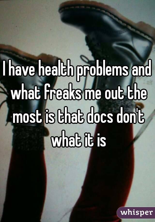 I have health problems and what freaks me out the most is that docs don't what it is