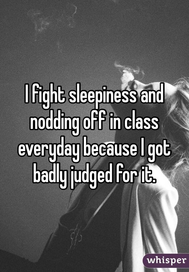 I fight sleepiness and nodding off in class everyday because I got badly judged for it.