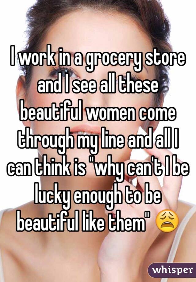 I work in a grocery store and I see all these beautiful women come through my line and all I can think is "why can't I be lucky enough to be beautiful like them" 😩
