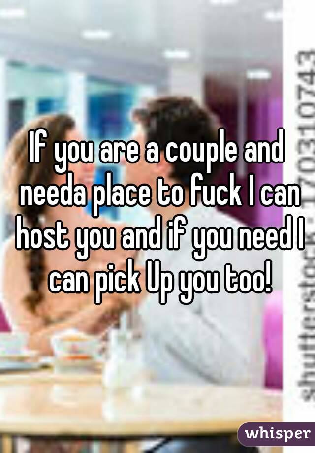 If you are a couple and needa place to fuck I can host you and if you need I can pick Up you too!