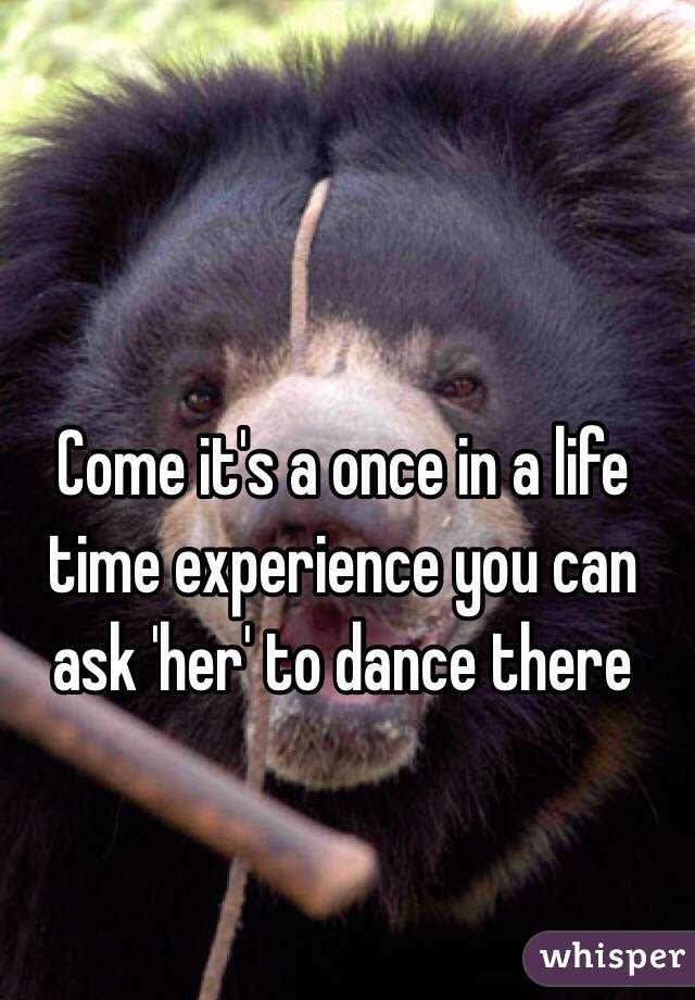 Come it's a once in a life time experience you can ask 'her' to dance there