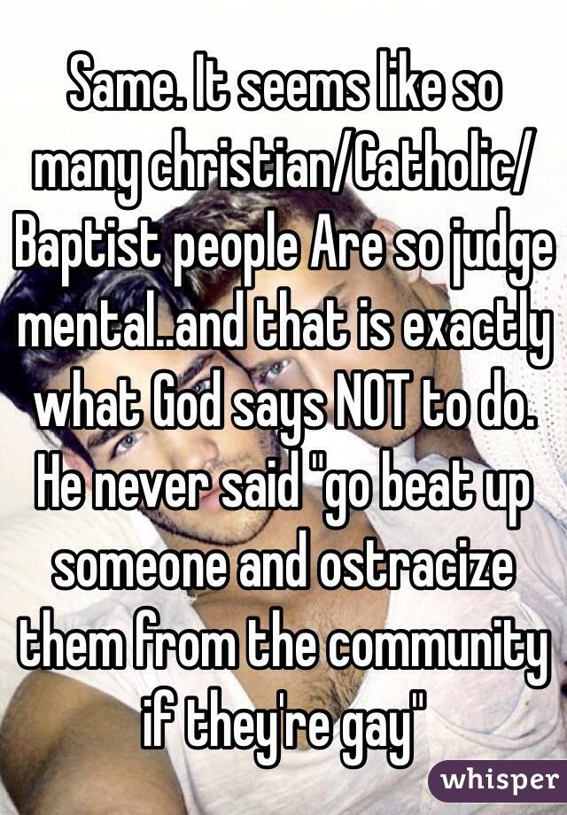 Same. It seems like so many christian/Catholic/Baptist people Are so judge mental..and that is exactly what God says NOT to do. He never said "go beat up someone and ostracize them from the community if they're gay" 