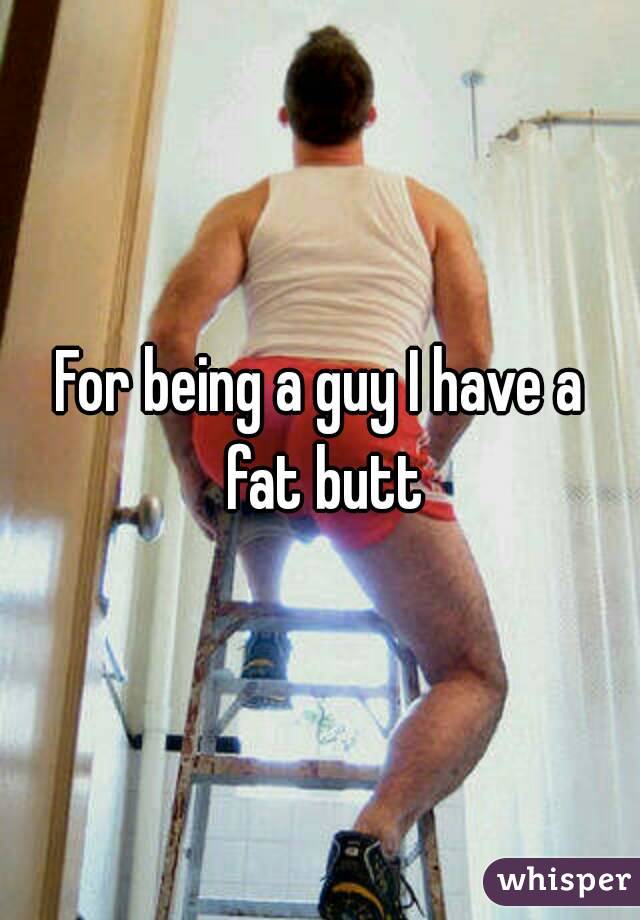 For being a guy I have a fat butt