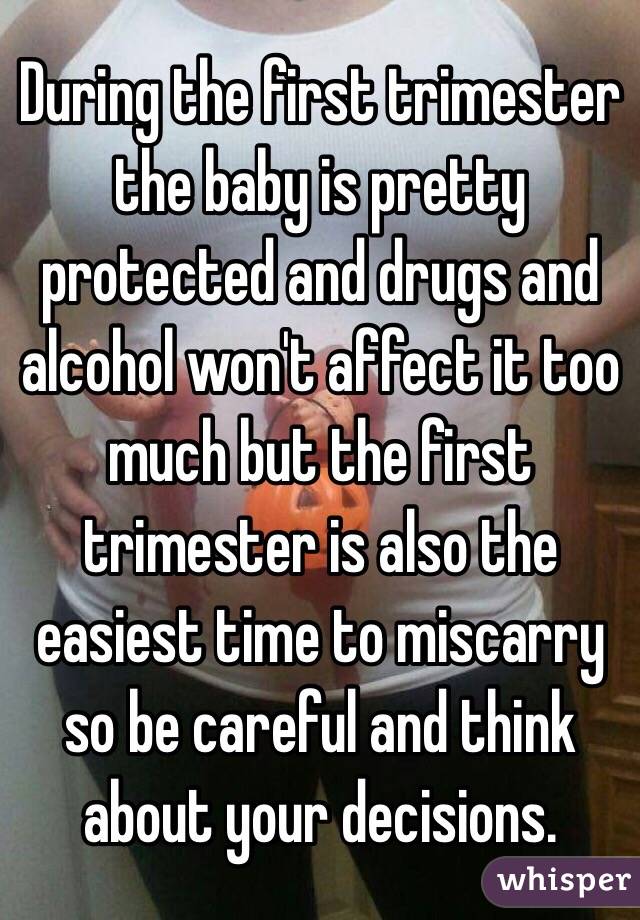 During the first trimester the baby is pretty protected and drugs and alcohol won't affect it too much but the first trimester is also the easiest time to miscarry so be careful and think about your decisions. 