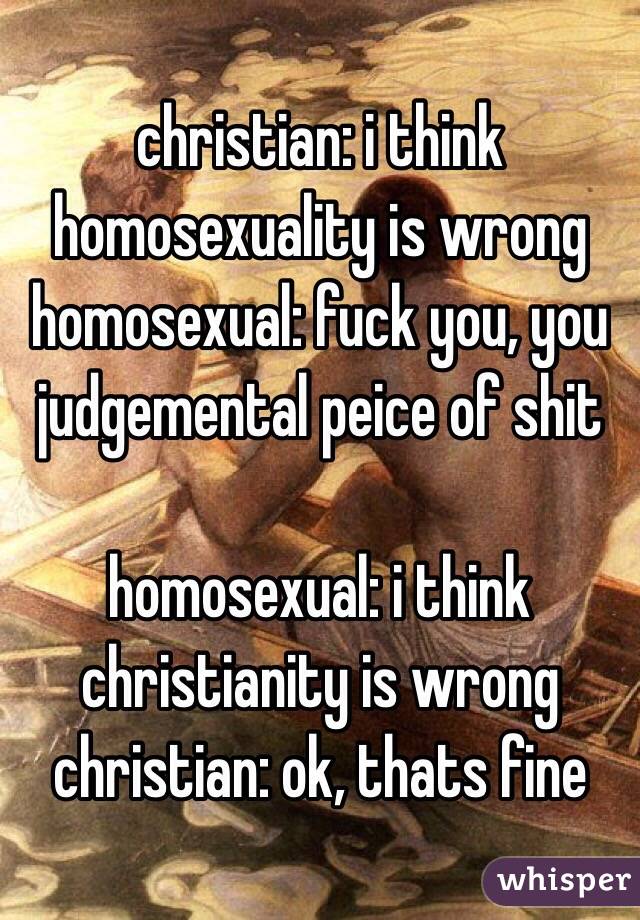 christian: i think homosexuality is wrong
homosexual: fuck you, you judgemental peice of shit

homosexual: i think christianity is wrong
christian: ok, thats fine