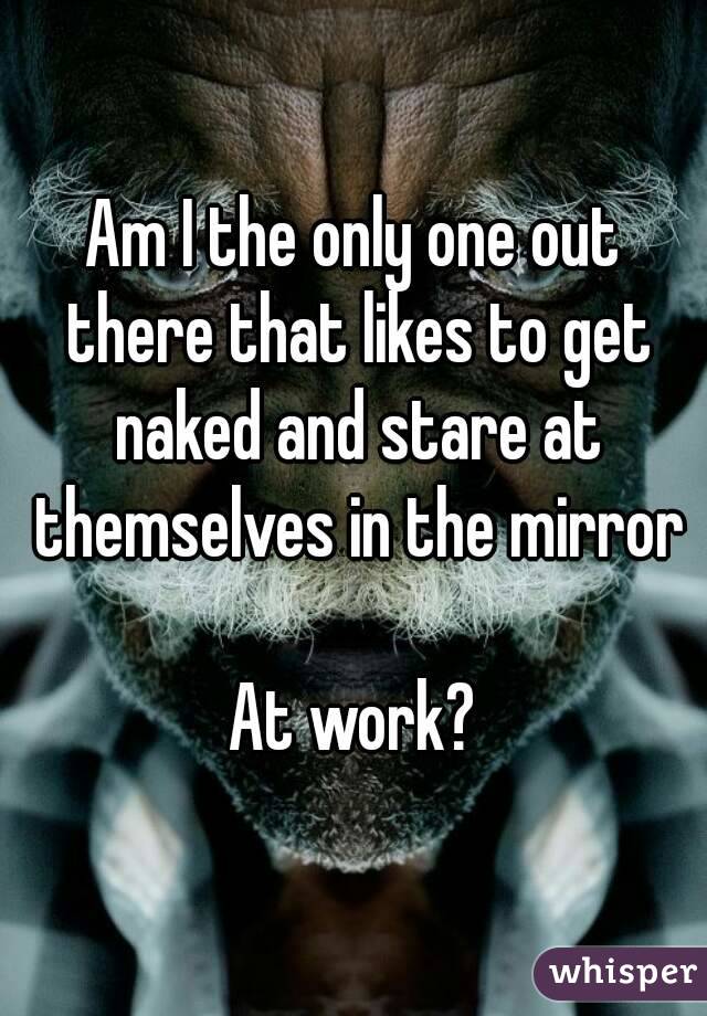 Am I the only one out there that likes to get naked and stare at themselves in the mirror

At work?