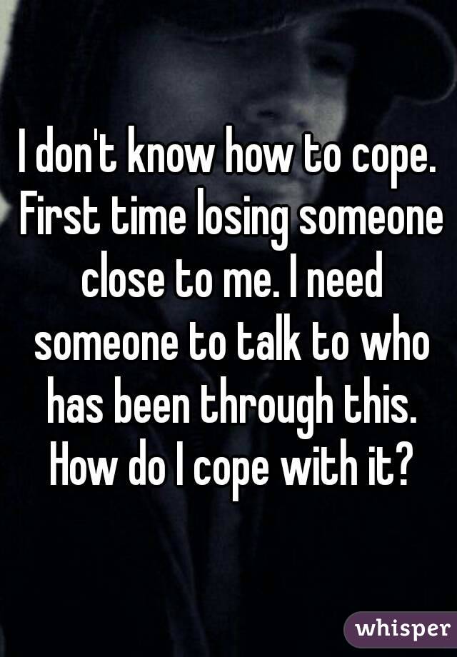 I don't know how to cope. First time losing someone close to me. I need someone to talk to who has been through this. How do I cope with it?