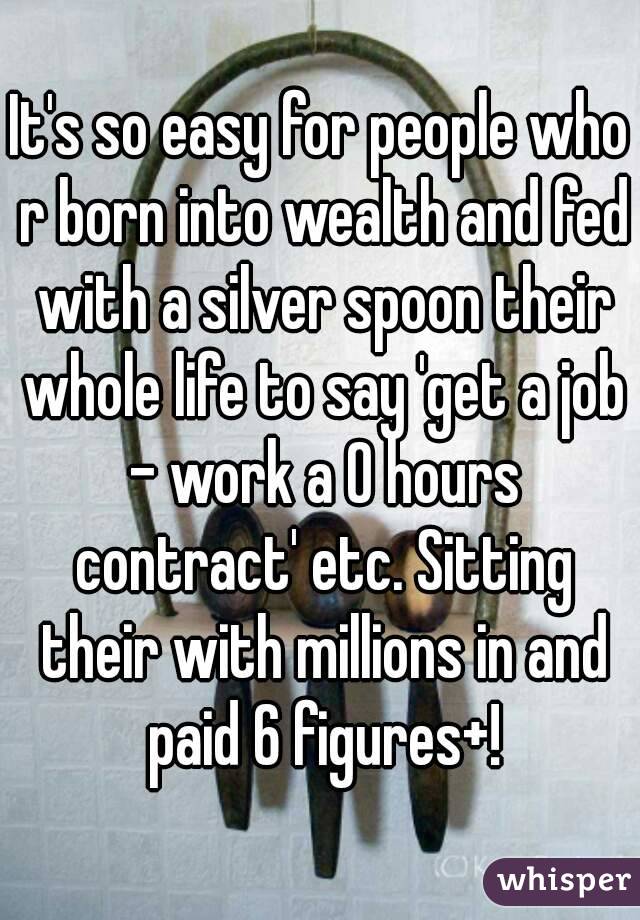 It's so easy for people who r born into wealth and fed with a silver spoon their whole life to say 'get a job - work a 0 hours contract' etc. Sitting their with millions in and paid 6 figures+!