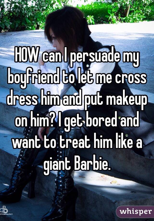 HOW can I persuade my boyfriend to let me cross dress him and put makeup on him? I get bored and want to treat him like a giant Barbie. 