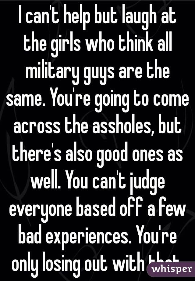 I can't help but laugh at the girls who think all military guys are the same. You're going to come across the assholes, but there's also good ones as well. You can't judge everyone based off a few bad experiences. You're only losing out with that. 