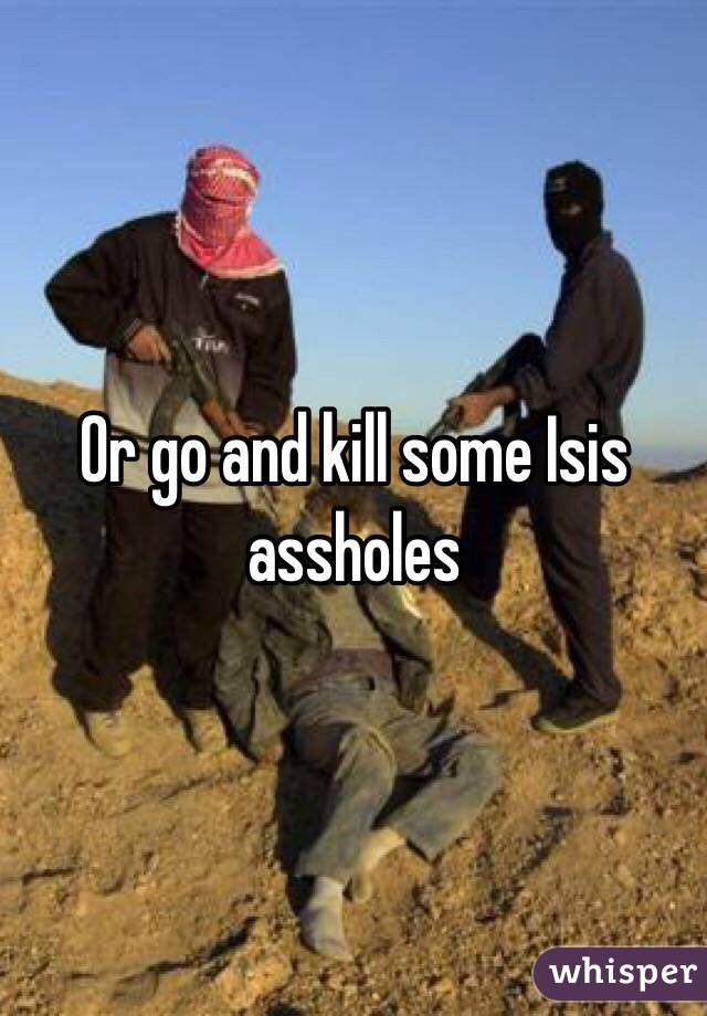 Or go and kill some Isis assholes
