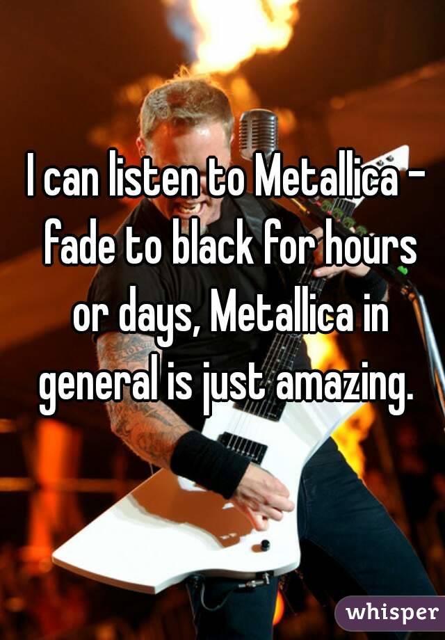 I can listen to Metallica - fade to black for hours or days, Metallica in general is just amazing. 