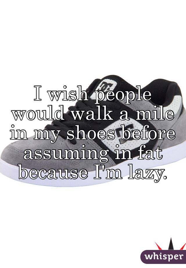 I wish people would walk a mile in my shoes before assuming in fat because I'm lazy. 