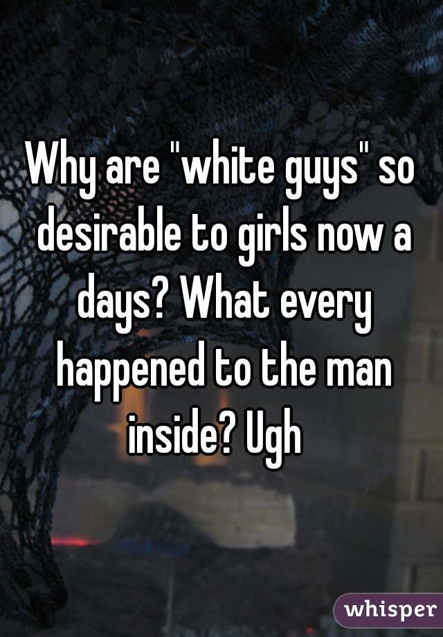 Why are "white guys" so desirable to girls now a days? What every happened to the man inside? Ugh  